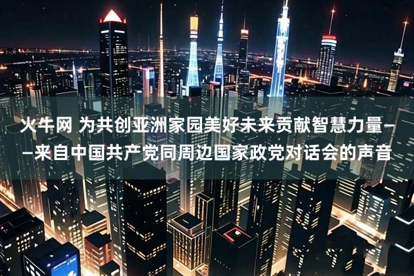 火牛网 为共创亚洲家园美好未来贡献智慧力量——来自中国共产党同周边国家政党对话会的声音