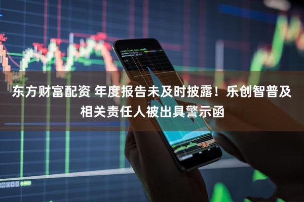 东方财富配资 年度报告未及时披露！乐创智普及相关责任人被出具警示函