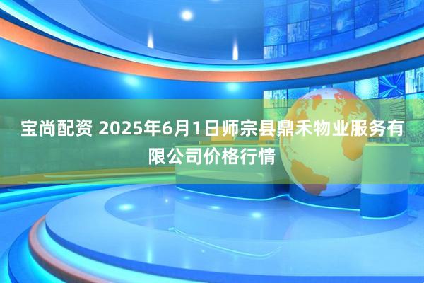 宝尚配资 2025年6月1日师宗县鼎禾物业服务有限公司价格行情