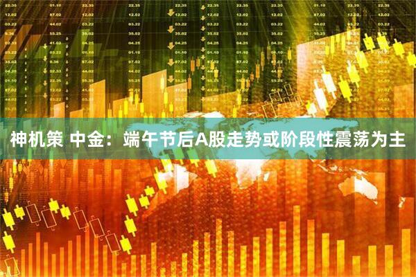 神机策 中金：端午节后A股走势或阶段性震荡为主