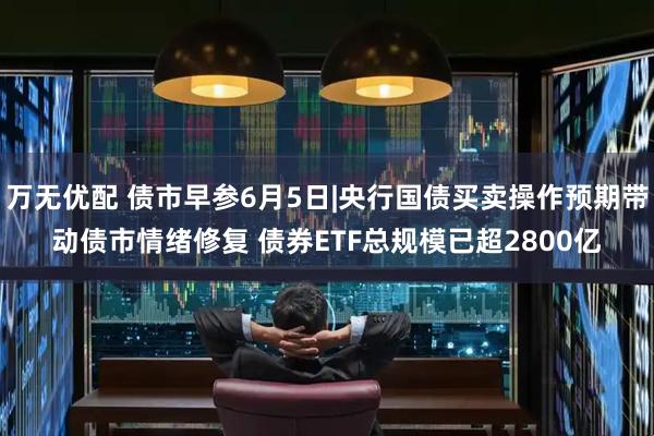 万无优配 债市早参6月5日|央行国债买卖操作预期带动债市情绪修复 债券ETF总规模已超2800亿