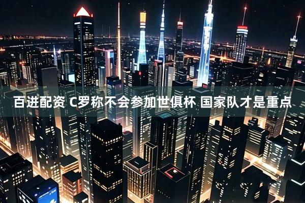 百进配资 C罗称不会参加世俱杯 国家队才是重点