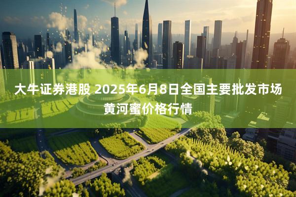 大牛证券港股 2025年6月8日全国主要批发市场黄河蜜价格行情