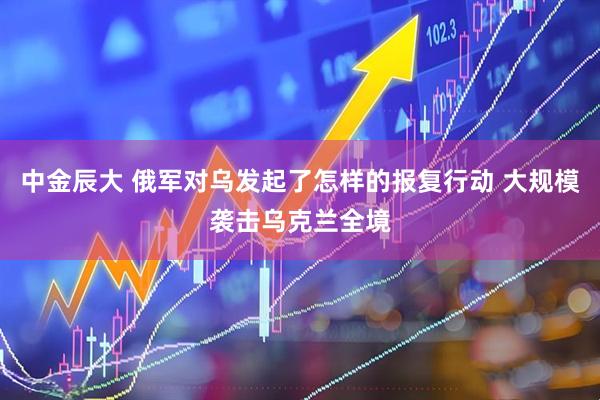 中金辰大 俄军对乌发起了怎样的报复行动 大规模袭击乌克兰全境