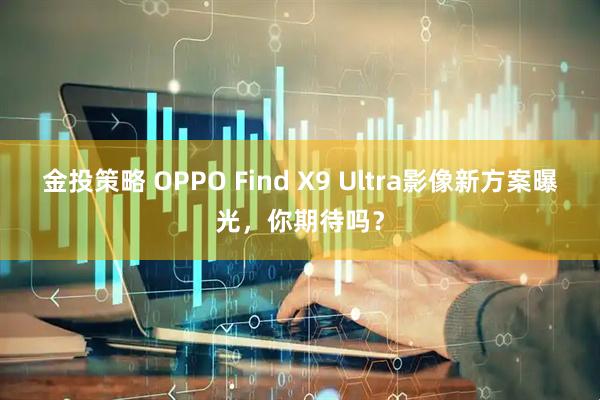 金投策略 OPPO Find X9 Ultra影像新方案曝光，你期待吗？