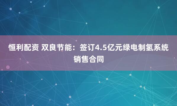 恒利配资 双良节能：签订4.5亿元绿电制氢系统销售合同