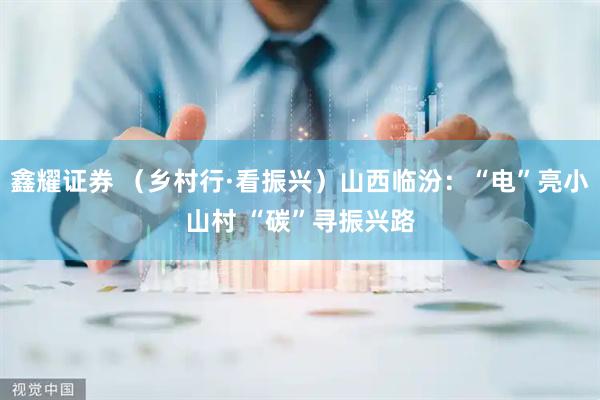 鑫耀证券 （乡村行·看振兴）山西临汾：“电”亮小山村 “碳”寻振兴路