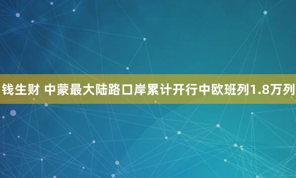 钱生财 中蒙最大陆路口岸累计开行中欧班列1.8万列