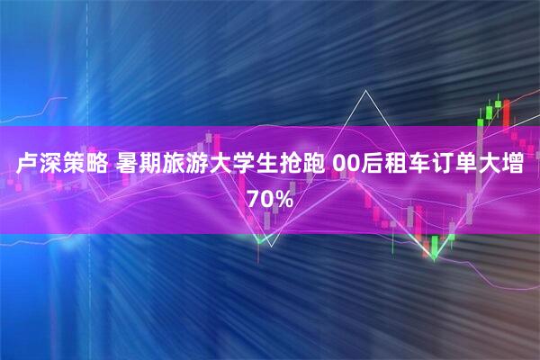 卢深策略 暑期旅游大学生抢跑 00后租车订单大增70%