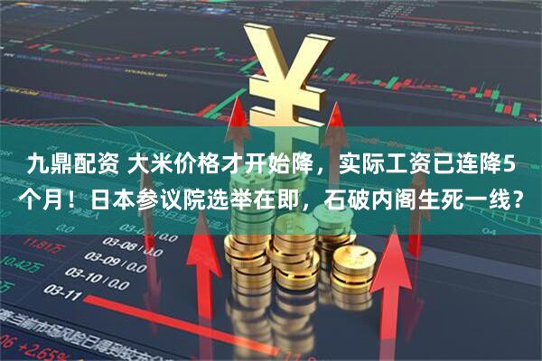 九鼎配资 大米价格才开始降，实际工资已连降5个月！日本参议院选举在即，石破内阁生死一线？