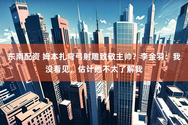 东南配资 姆本扎弯弓射雕致敬主帅？李金羽：我没看见，估计他不太了解我