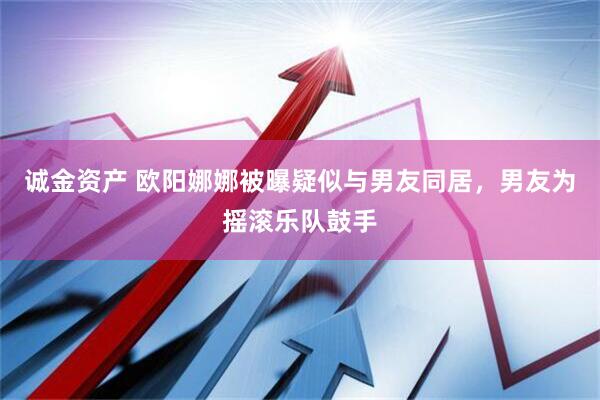 诚金资产 欧阳娜娜被曝疑似与男友同居，男友为摇滚乐队鼓手