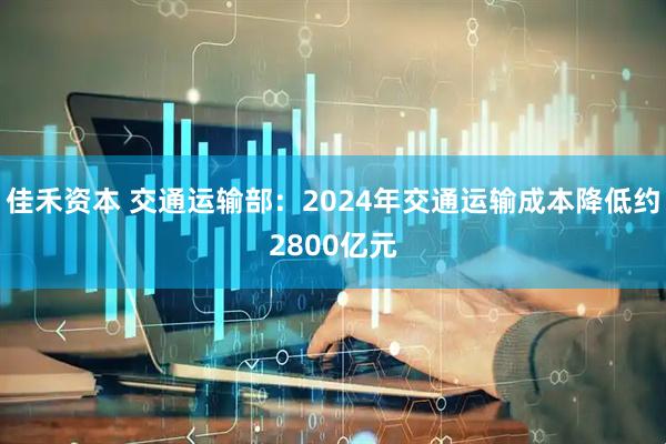 佳禾资本 交通运输部：2024年交通运输成本降低约2800亿元