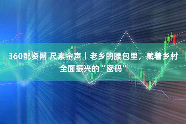 360配资网 尺素金声丨老乡的腰包里，藏着乡村全面振兴的“密码”