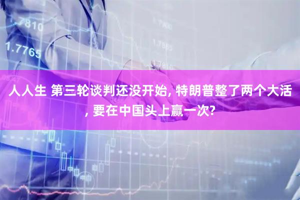 人人生 第三轮谈判还没开始, 特朗普整了两个大活, 要在中国头上赢一次?