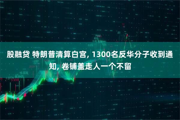 股融贷 特朗普清算白宫, 1300名反华分子收到通知, 卷铺盖走人一个不留