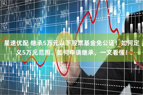 星速优配 继承5万元以下股票基金免公证！如何定义5万元范围、如何申请继承，一文看懂！