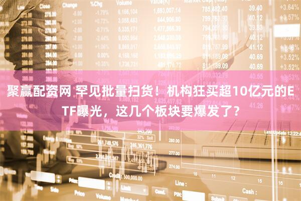 聚赢配资网 罕见批量扫货！机构狂买超10亿元的ETF曝光，这几个板块要爆发了？
