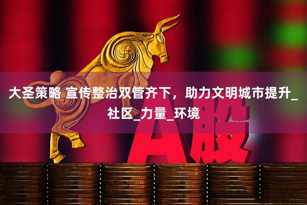 大圣策略 宣传整治双管齐下，助力文明城市提升_社区_力量_环境