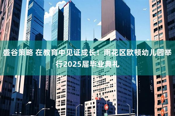 盛谷策略 在教育中见证成长！雨花区欧顿幼儿园举行2025届毕业典礼