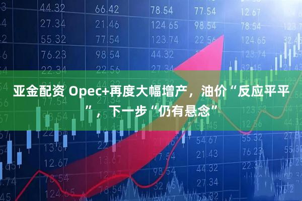 亚金配资 Opec+再度大幅增产，油价“反应平平”，下一步“仍有悬念”