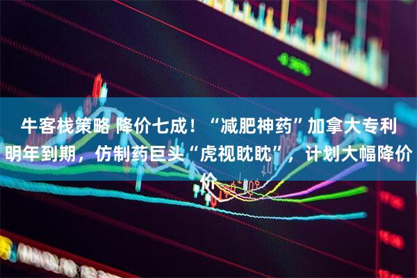牛客栈策略 降价七成！“减肥神药”加拿大专利明年到期，仿制药巨头“虎视眈眈”，计划大幅降价
