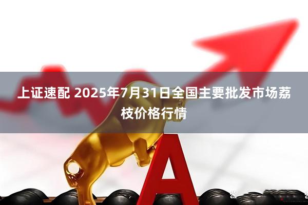 上证速配 2025年7月31日全国主要批发市场荔枝价格行情