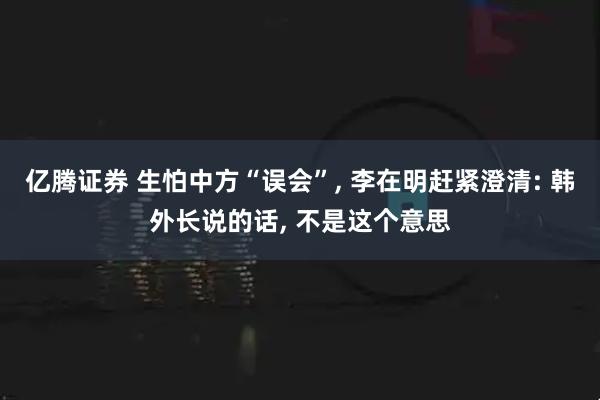 亿腾证券 生怕中方“误会”, 李在明赶紧澄清: 韩外长说的话, 不是这个意思