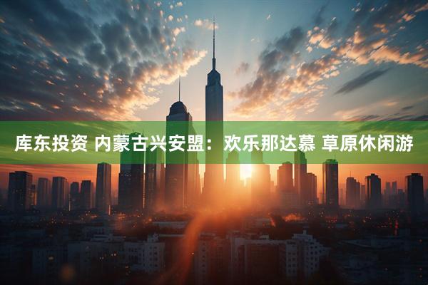 库东投资 内蒙古兴安盟：欢乐那达慕 草原休闲游