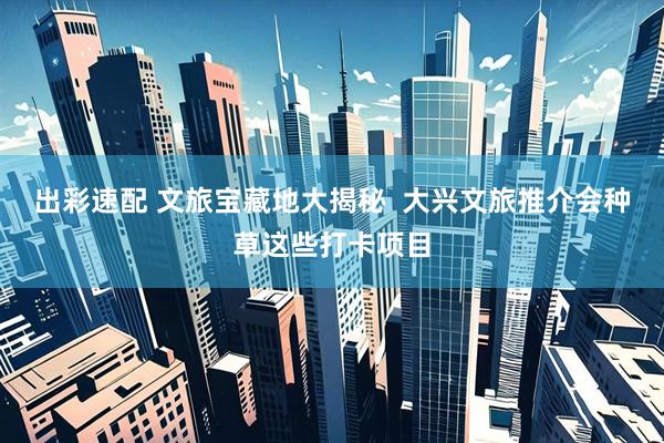 出彩速配 文旅宝藏地大揭秘  大兴文旅推介会种草这些打卡项目