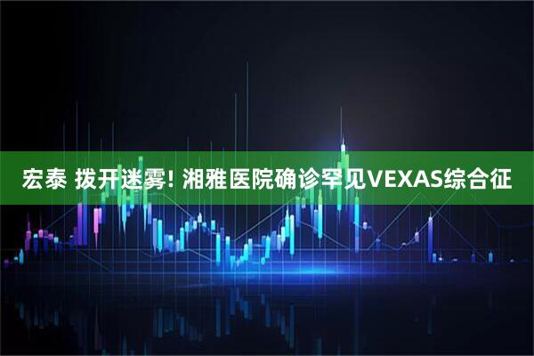宏泰 拨开迷雾! 湘雅医院确诊罕见VEXAS综合征