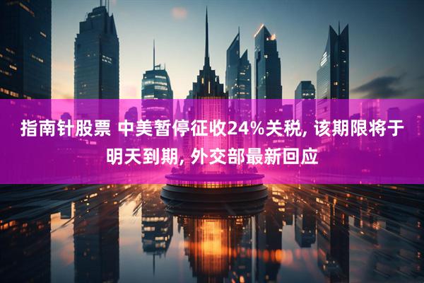 指南针股票 中美暂停征收24%关税, 该期限将于明天到期, 外交部最新回应