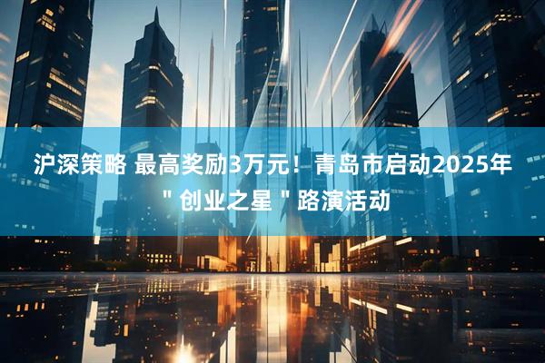 沪深策略 最高奖励3万元！青岛市启动2025年＂创业之星＂路演活动