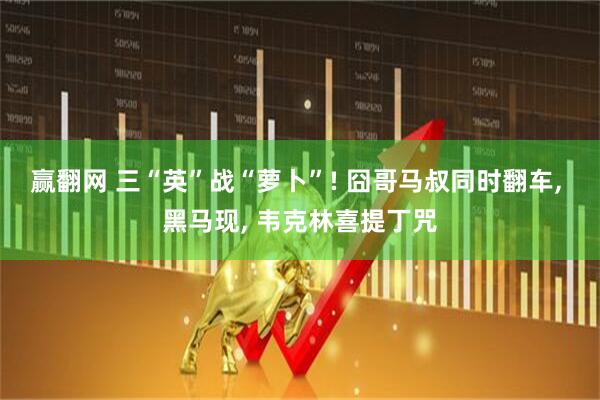 赢翻网 三“英”战“萝卜”! 囧哥马叔同时翻车, 黑马现, 韦克林喜提丁咒