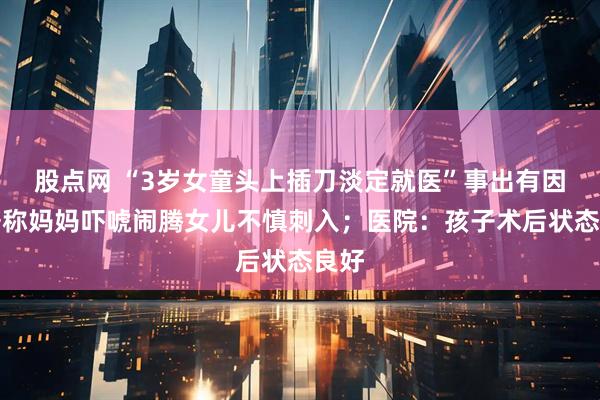 股点网 “3岁女童头上插刀淡定就医”事出有因：据称妈妈吓唬闹腾女儿不慎刺入；医院：孩子术后状态良好