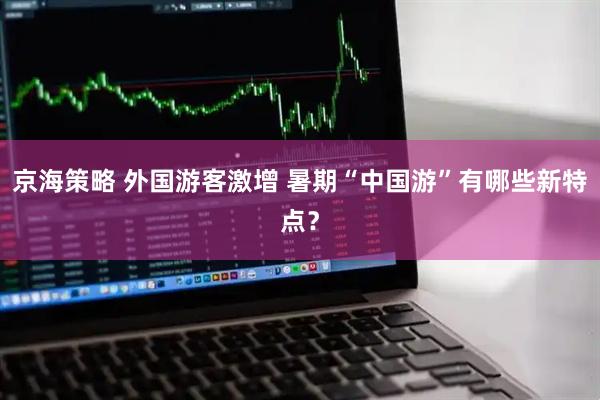 京海策略 外国游客激增 暑期“中国游”有哪些新特点？