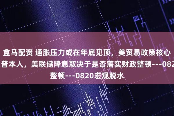 盒马配资 通胀压力或在年底见顶，美贸易政策核心变数为特朗普本人，美联储降息取决于是否落实财政整顿---0820宏观脱水