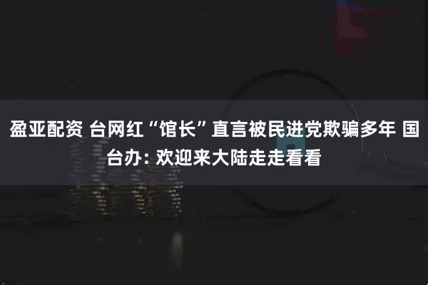 盈亚配资 台网红“馆长”直言被民进党欺骗多年 国台办: 欢迎来大陆走走看看