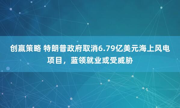 创赢策略 特朗普政府取消6.79亿美元海上风电项目，蓝领就业或受威胁