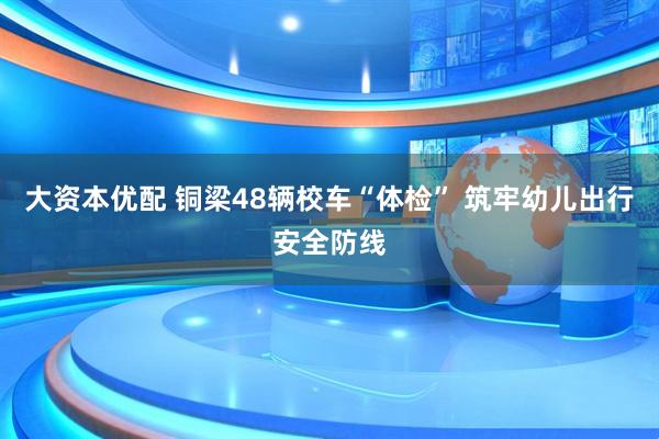 大资本优配 铜梁48辆校车“体检” 筑牢幼儿出行安全防线