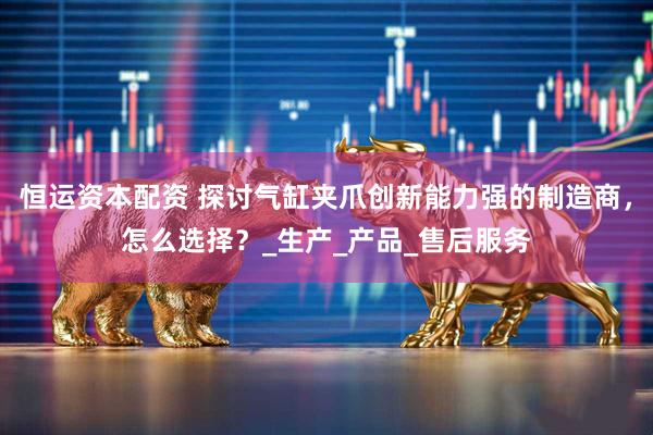 恒运资本配资 探讨气缸夹爪创新能力强的制造商，怎么选择？_生产_产品_售后服务