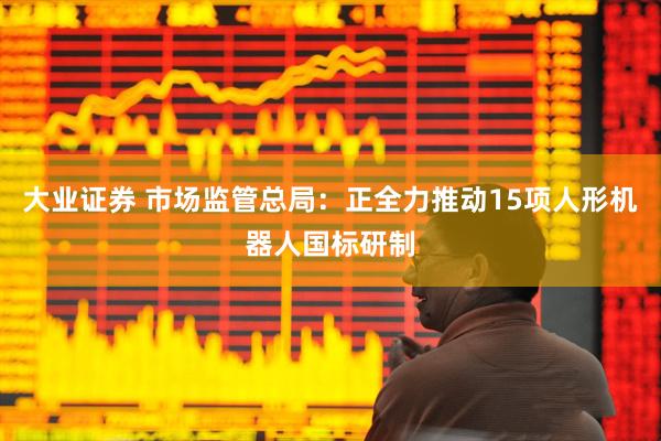 大业证券 市场监管总局：正全力推动15项人形机器人国标研制