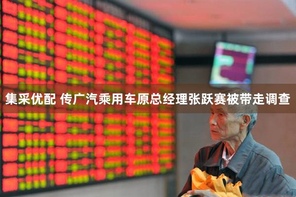 集采优配 传广汽乘用车原总经理张跃赛被带走调查