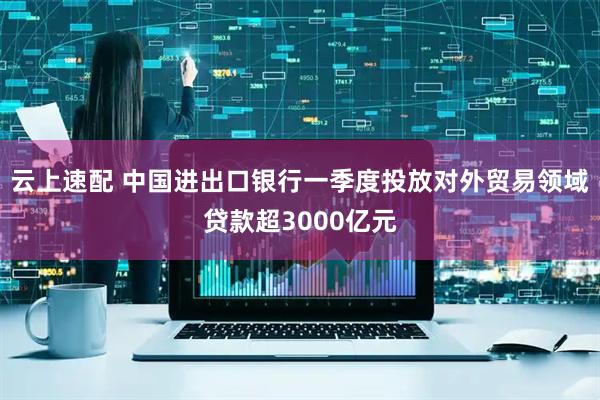 云上速配 中国进出口银行一季度投放对外贸易领域贷款超3000亿元
