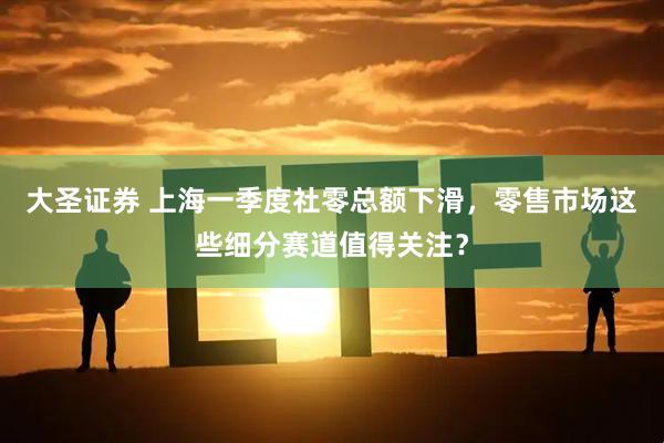 大圣证券 上海一季度社零总额下滑，零售市场这些细分赛道值得关注？