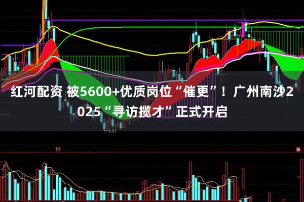 红河配资 被5600+优质岗位“催更”！广州南沙2025“寻访揽才”正式开启