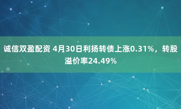诚信双盈配资 4月30日利扬转债上涨0.31%，转股溢价率24.49%