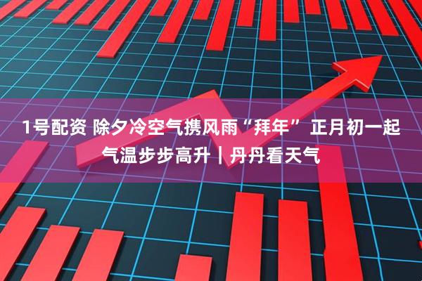 1号配资 除夕冷空气携风雨“拜年” 正月初一起气温步步高升｜丹丹看天气