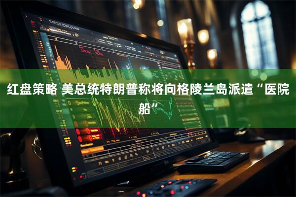 红盘策略 美总统特朗普称将向格陵兰岛派遣“医院船”