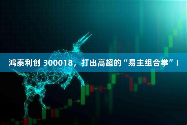 鸿泰利创 300018，打出高超的“易主组合拳”！